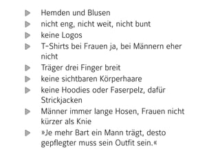 Hemden und Blusen
nicht eng, nicht weit, nicht bunt
keine Logos
T-Shirts bei Frauen ja, bei Männern eher
nicht
Träger drei Finger breit
keine sichtbaren Körperhaare
keine Hoodies oder Faserpelz, dafür
Strickjacken
Männer immer lange Hosen, Frauen nicht
kürzer als Knie
»Je mehr Bart ein Mann trägt, desto
gepflegter muss sein Outfit sein.« 
 