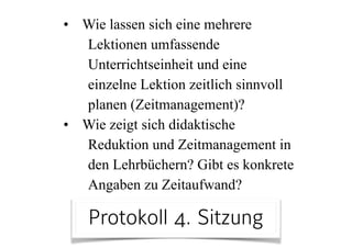 • Wie lassen sich eine mehrere
Lektionen umfassende
Unterrichtseinheit und eine
einzelne Lektion zeitlich sinnvoll
planen (Zeitmanagement)?
• Wie zeigt sich didaktische
Reduktion und Zeitmanagement in
den Lehrbüchern? Gibt es konkrete
Angaben zu Zeitaufwand?
Protokoll 4. Sitzung
 