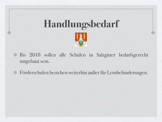Handlungsbedarf

Bis 2018 sollen alle Schulen in Salzgitter bedarfsgerecht
umgebaut sein.

Förderschulen bestehen weiterhin außer für Lernbehinderungen.
 