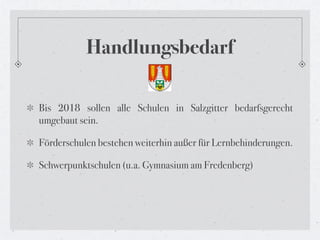 Handlungsbedarf

Bis 2018 sollen alle Schulen in Salzgitter bedarfsgerecht
umgebaut sein.

Förderschulen bestehen weiterhin außer für Lernbehinderungen.

Schwerpunktschulen (u.a. Gymnasium am Fredenberg)
 
