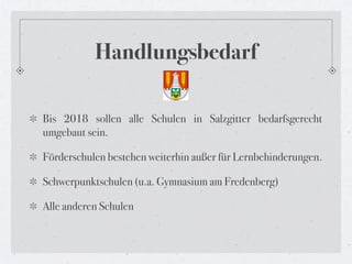 Handlungsbedarf

Bis 2018 sollen alle Schulen in Salzgitter bedarfsgerecht
umgebaut sein.

Förderschulen bestehen weiterhin außer für Lernbehinderungen.

Schwerpunktschulen (u.a. Gymnasium am Fredenberg)

Alle anderen Schulen
 