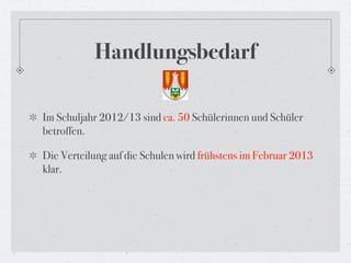 Handlungsbedarf

Im Schuljahr 2012/13 sind ca. 50 Schülerinnen und Schüler
betroffen.

Die Verteilung auf die Schulen wird frühstens im Februar 2013
klar.
 