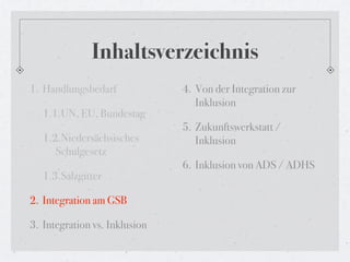 Inhaltsverzeichnis
1. Handlungsbedarf             4. Von der Integration zur
                                  Inklusion
   1.1.UN, EU, Bundestag
                               5. Zukunftswerkstatt /
   1.2.Niedersächsisches          Inklusion
      Schulgesetz
                               6. Inklusion von ADS / ADHS
   1.3.Salzgitter

2. Integration am GSB

3. Integration vs. Inklusion
 