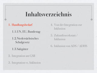 Inhaltsverzeichnis
1. Handlungsbedarf             4. Von der Integration zur
                                  Inklusion
   1.1.UN, EU, Bundestag
                               5. Zukunftswerkstatt /
   1.2.Niedersächsisches          Inklusion
      Schulgesetz
                               6. Inklusion von ADS / ADHS
   1.3.Salzgitter

2. Integration am GSB

3. Integration vs. Inklusion
 