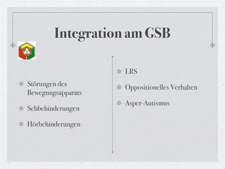 Integration am GSB

                    LRS
Störungen des       Oppositionelles Verhalten
Bewegungsapparats
                    Asper-Autismus
Sehbehinderungen

Hörbehinderungen
 