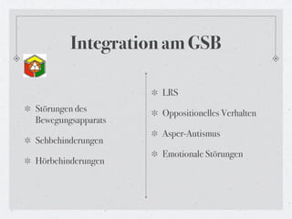Integration am GSB

                    LRS
Störungen des       Oppositionelles Verhalten
Bewegungsapparats
                    Asper-Autismus
Sehbehinderungen
                    Emotionale Störungen
Hörbehinderungen
 