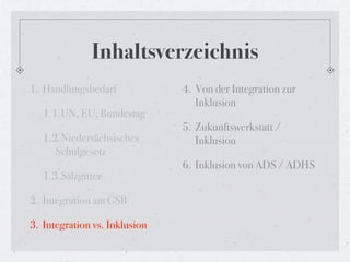 Inhaltsverzeichnis
1. Handlungsbedarf             4. Von der Integration zur
                                  Inklusion
   1.1.UN, EU, Bundestag
                               5. Zukunftswerkstatt /
   1.2.Niedersächsisches          Inklusion
      Schulgesetz
                               6. Inklusion von ADS / ADHS
   1.3.Salzgitter

2. Integration am GSB

3. Integration vs. Inklusion
 