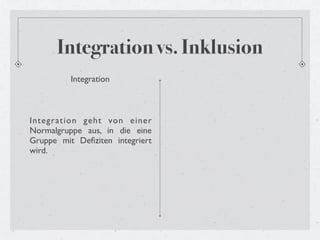 Integration vs. Inklusion
          Integration



Integration geht von einer
Normalgruppe aus, in die eine
Gruppe mit Deﬁziten integriert
wird.
 