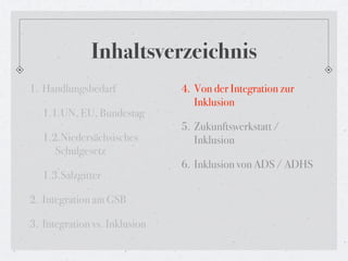 Inhaltsverzeichnis
1. Handlungsbedarf             4. Von der Integration zur
                                  Inklusion
   1.1.UN, EU, Bundestag
                               5. Zukunftswerkstatt /
   1.2.Niedersächsisches          Inklusion
      Schulgesetz
                               6. Inklusion von ADS / ADHS
   1.3.Salzgitter

2. Integration am GSB

3. Integration vs. Inklusion
 