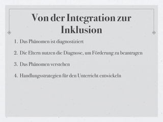 Von der Integration zur
              Inklusion
1. Das Phänomen ist diagnostiziert

2. Die Eltern nutzen die Diagnose, um Förderung zu beantragen

3. Das Phänomen verstehen

4. Handlungsstrategien für den Unterricht entwickeln
 