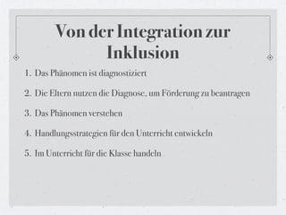 Von der Integration zur
              Inklusion
1. Das Phänomen ist diagnostiziert

2. Die Eltern nutzen die Diagnose, um Förderung zu beantragen

3. Das Phänomen verstehen

4. Handlungsstrategien für den Unterricht entwickeln

5. Im Unterricht für die Klasse handeln
 