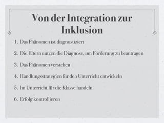 Von der Integration zur
              Inklusion
1. Das Phänomen ist diagnostiziert

2. Die Eltern nutzen die Diagnose, um Förderung zu beantragen

3. Das Phänomen verstehen

4. Handlungsstrategien für den Unterricht entwickeln

5. Im Unterricht für die Klasse handeln

6. Erfolg kontrollieren
 