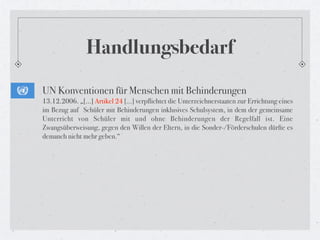 Handlungsbedarf
UN Konventionen für Menschen mit Behinderungen
13.12.2006. „[...] Artikel 24 […] verpflichtet die Unterzeichnerstaaten zur Errichtung eines
im Bezug auf  Schüler mit Behinderungen inklusives Schulsystem, in dem der gemeinsame
Unterricht von Schüler mit und ohne Behinderungen der Regelfall ist. Eine
Zwangsüberweisung, gegen den Willen der Eltern, in die Sonder-/Förderschulen dürfte es
demanch nicht mehr geben.“
 