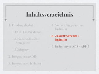 Inhaltsverzeichnis
1. Handlungsbedarf             4. Von der Integration zur
                                  Inklusion
   1.1.UN, EU, Bundestag
                               5. Zukunftswerkstatt /
   1.2.Niedersächsisches          Inklusion
      Schulgesetz
                               6. Inklusion von ADS / ADHS
   1.3.Salzgitter

2. Integration am GSB

3. Integration vs. Inklusion
 