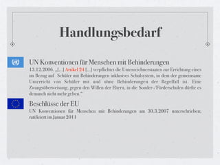 Handlungsbedarf
UN Konventionen für Menschen mit Behinderungen
13.12.2006. „[...] Artikel 24 […] verpflichtet die Unterzeichnerstaaten zur Errichtung eines
im Bezug auf  Schüler mit Behinderungen inklusives Schulsystem, in dem der gemeinsame
Unterricht von Schüler mit und ohne Behinderungen der Regelfall ist. Eine
Zwangsüberweisung, gegen den Willen der Eltern, in die Sonder-/Förderschulen dürfte es
demanch nicht mehr geben.“

Beschlüsse der EU
UN Konventionen für Menschen mit Behinderungen am 30.3.2007 unterschrieben;
ratifiziert im Januar 2011
 