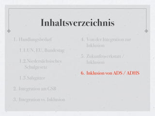 Inhaltsverzeichnis
1. Handlungsbedarf             4. Von der Integration zur
                                  Inklusion
   1.1.UN, EU, Bundestag
                               5. Zukunftswerkstatt /
   1.2.Niedersächsisches          Inklusion
      Schulgesetz
                               6. Inklusion von ADS / ADHS
   1.3.Salzgitter

2. Integration am GSB

3. Integration vs. Inklusion
 