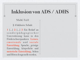 Inklusion von ADS / ADHS
        NSchG Teil I
     § 4 Inklusive Schule
1 […] 2 […] 3 Ein Bedarf an
sonderpädagogischer
Unterstützung kann in den
Förderschwerpunkten Lernen,
emotionale und soziale
Entwicklung, Sprache, geistige
Entwicklung, körperliche und
motorische Entwicklung, Sehen
und Hören festgestellt werden.
 