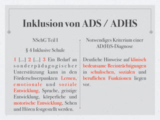 Inklusion von ADS / ADHS
        NSchG Teil I              Notwendiges Kriterium einer
                                      AD(H)S-Diagnose
     § 4 Inklusive Schule
1 […] 2 […] 3 Ein Bedarf an      Deutliche Hinweise auf klinisch
sonderpädagogischer              bedeutsame Beeinträchtigungen
Unterstützung kann in den        in schulischen, sozialen und
Förderschwerpunkten Lernen,      beruflichen Funktionen liegen
emotionale und soziale           vor.
Entwicklung, Sprache, geistige
Entwicklung, körperliche und
motorische Entwicklung, Sehen
und Hören festgestellt werden.
 