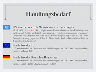 Handlungsbedarf
UN Konventionen für Menschen mit Behinderungen
13.12.2006. „[...] Artikel 24 […] verpflichtet die Unterzeichnerstaaten zur Errichtung eines
im Bezug auf  Schüler mit Behinderungen inklusives Schulsystem, in dem der gemeinsame
Unterricht von Schüler mit und ohne Behinderungen der Regelfall ist. Eine
Zwangsüberweisung, gegen den Willen der Eltern, in die Sonder-/Förderschulen dürfte es
demanch nicht mehr geben.“

Beschlüsse der EU
UN Konventionen für Menschen mit Behinderungen am 30.3.2007 unterschrieben;
ratifiziert im Januar 2011


Beschlüsse des Deutschen Bundestags
UN Konventionen für Menschen mit Behinderungen am 30.3.2007 unterschrieben,
ratifiziert am 8.11.2008, Inkrafttreten am 31.3.2009
 