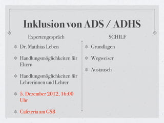 Inklusion von ADS / ADHS
   Expertengespräch                 SCHILF
Dr. Matthias Leben           Grundlagen

Handlungsmöglichkeiten für   Wegweiser
Eltern
                             Austausch
Handlungsmöglichkeiten für
Lehrerinnen und Lehrer

5. Dezember 2012, 16:00
Uhr

Cafeteria am GSB
 