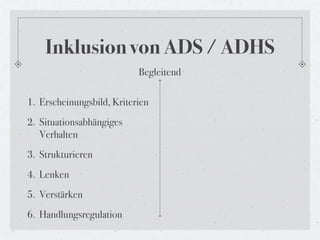 Inklusion von ADS / ADHS
                           Begleitend

1. Erscheinungsbild, Kriterien
2. Situationsabhängiges
   Verhalten
3. Strukturieren
4. Lenken
5. Verstärken
6. Handlungsregulation
 