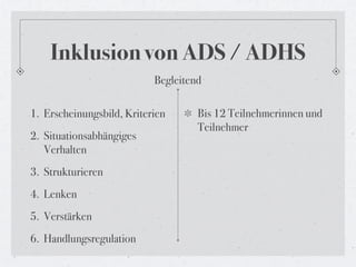 Inklusion von ADS / ADHS
                           Begleitend

1. Erscheinungsbild, Kriterien      Bis 12 Teilnehmerinnen und
                                    Teilnehmer
2. Situationsabhängiges
   Verhalten
3. Strukturieren
4. Lenken
5. Verstärken
6. Handlungsregulation
 