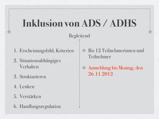 Inklusion von ADS / ADHS
                           Begleitend

1. Erscheinungsbild, Kriterien      Bis 12 Teilnehmerinnen und
                                    Teilnehmer
2. Situationsabhängiges
   Verhalten                        Anmeldung bis Montag, den
                                    26.11.2012
3. Strukturieren
4. Lenken
5. Verstärken
6. Handlungsregulation
 