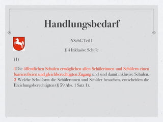 Handlungsbedarf
                                NSchG Teil I

                             § 4 Inklusive Schule

(1)

1Die öffentlichen Schulen ermöglichen allen Schülerinnen und Schülern einen
barrierefreien und gleichberechtigten Zugang und sind damit inklusive Schulen.
2 Welche Schulform die Schülerinnen und Schüler besuchen, entscheiden die
Erziehungsberechtigten (§ 59 Abs. 1 Satz 1).
 