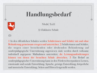 Handlungsbedarf
                                NSchG Teil I

                             § 4 Inklusive Schule

(2)

1 In den öffentlichen Schulen werden Schülerinnen und Schüler mit und ohne
Behinderung gemeinsam erzogen und unterrichtet. 2 Schülerinnen und Schüler,
die wegen einer bestehenden oder drohenden Behinderung auf
sonderpädagogische Unterstützung angewiesen sind, werden durch wirksame
individuell angepasste Maßnahmen unterstützt; die Leistungsanforderungen
können von denen der besuchten Schule abweichen. 3 Ein Bedarf an
sonderpädagogischer Unterstützung kann in den Förderschwerpunkten Lernen,
emotionale und soziale Entwicklung, Sprache, geistige Entwicklung, körperliche
und motorische Entwicklung, Sehen und Hören festgestellt werden.
 
