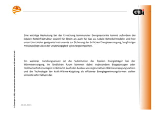 25.03.2015
©CopyrightbyGBI,copyanduseonlywithpermissionofGBImbH&Co.KG
Ein weiterer Handlungsansatz ist die Substitution der fossilen Energieträger bei der
Wärmeversorgung. Im ländlichen Raum kommen dabei insbesondere Biogasanlagen oder
Holzhackschnitzelanlagen in Betracht. Auch der Ausbau von regenerativen Wärmeversorgungsnetzen
und die Technologie der Kraft-Wärme-Kopplung als effiziente Energiegewinnungsformen stellen
sinnvolle Alternativen dar.
Eine wichtige Bedeutung bei der Erreichung kommunaler Energieautarkie kommt außerdem der
lokalen Netzinfrastruktur sowohl für Strom als auch für Gas zu. Lokale Betreibermodelle sind hier
unter Umständen geeignete Instrumente zur Sicherung der örtlichen Energieversorgung, langfristiger
Preisstabilität sowie der Unabhängigkeit von Energieimporten.
 