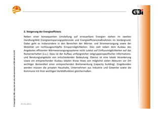 25.03.2015
©CopyrightbyGBI,copyanduseonlywithpermissionofGBImbH&Co.KG
25.03.2015
©CopyrightbyGBI,copyanduseonlywithpermissionofGBImbH&Co.KG
2. Steigerung der Energieeffizienz
Neben einer konsequenten Umstellung auf erneuerbare Energien stehen im zweiten
Handlungsfeld Energieeinsparungspotenziale und Energieeffizienzmaßnahmen im Vordergrund.
Dabei geht es insbesondere in den Bereichen der Wärme- und Stromversorgung sowie der
Mobilität um nichtausgeschöpfte Einsparmöglichkeiten. Dies zielt neben dem Ausbau des
Angebotes effizienter Wärmeversorgungssysteme nicht zuletzt auf Einflussmöglichkeiten auf das
Nutzerverhalten (s.u.). Dazu ist der Aufbau umfangreicher zielgruppenspezifischer Informations-
und Beratungsangebote von entscheidender Bedeutung. Ebenso ist eine lokale Verankerung
sowie ein entsprechender Ausbau lokalen Know Hows von möglichst vielen Akteuren vor Ort
wichtiger Bestandteil einer entsprechenden Breitenwirkung (capacity building). Eingebunden
werden müssen die privaten Haushalte, Unternehmen aus Industrie und Gewerbe sowie die
Kommune mit ihrer wichtigen Vorbildfunktion gleichermaßen.
 
