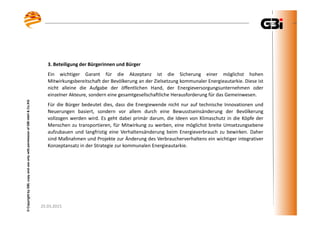 25.03.2015
©CopyrightbyGBI,copyanduseonlywithpermissionofGBImbH&Co.KG
25.03.2015
©CopyrightbyGBI,copyanduseonlywithpermissionofGBImbH&Co.KG
3. Beteiligung der Bürgerinnen und Bürger
Ein wichtiger Garant für die Akzeptanz ist die Sicherung einer möglichst hohen
Mitwirkungsbereitschaft der Bevölkerung an der Zielsetzung kommunaler Energieautarkie. Diese ist
nicht alleine die Aufgabe der öffentlichen Hand, der Energieversorgungsunternehmen oder
einzelner Akteure, sondern eine gesamtgesellschaftliche Herausforderung für das Gemeinwesen.
Für die Bürger bedeutet dies, dass die Energiewende nicht nur auf technische Innovationen und
Neuerungen basiert, sondern vor allem durch eine Bewusstseinsänderung der Bevölkerung
vollzogen werden wird. Es geht dabei primär darum, die Ideen von Klimaschutz in die Köpfe der
Menschen zu transportieren, für Mitwirkung zu werben, eine möglichst breite Umsetzungsebene
aufzubauen und langfristig eine Verhaltensänderung beim Energieverbrauch zu bewirken. Daher
sind Maßnahmen und Projekte zur Änderung des Verbraucherverhaltens ein wichtiger integrativer
Konzeptansatz in der Strategie zur kommunalen Energieautarkie.
 