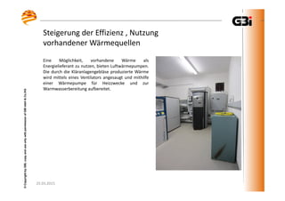 25.03.2015
©CopyrightbyGBI,copyanduseonlywithpermissionofGBImbH&Co.KG
Steigerung der Effizienz , Nutzung
vorhandener Wärmequellen
25.03.2015
©CopyrightbyGBI,copyanduseonlywithpermissionofGBImbH&Co.KG
Eine Möglichkeit, vorhandene Wärme als
Energielieferant zu nutzen, bieten Luftwärmepumpen.
Die durch die Kläranlagengebläse produzierte Wärme
wird mittels eines Ventilators angesaugt und mithilfe
einer Wärmepumpe für Heizzwecke und zur
Warmwasserbereitung aufbereitet.
 