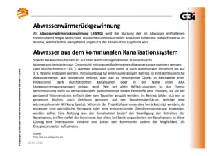 25.03.2015
©CopyrightbyGBI,copyanduseonlywithpermissionofGBImbH&Co.KG
Abwasserwärmerückgewinnung
25.03.2015
©CopyrightbyGBI,copyanduseonlywithpermissionofGBImbH&Co.KG
Als Abwasserwärmerückgewinnung (AWRG) wird die Nutzung der im Abwasser enthaltenen
thermischen Energie bezeichnet. Häusliches und industrielles Abwasser haben ein hohes Potential an
Wärme, welche bisher weitgehend ungenutzt der Kanalisation zugeführt wird.
Abwasser aus dem kommunalen Kanalisationssystem
Sowohl bei Kanalneubauten als auch bei Nachrüstungen können standardisierte
Wärmetauscherplatten aus Chromstahl entlang des Bodens eines Abwasserkanals montiert werden.
Dem durchschnittlich ~15 °C warmen Abwasser kann somit je nach kommunaler Vorschrift bis auf
5 °C Wärme entzogen werden. Voraussetzung für einen zuverlässigen Betrieb ist eine kontinuierliche
Abwassermenge, was wiederum bedingt, dass das zu versorgende Objekt in Reichweite einer
hinreichend stark durchströmten Kanalisation oder in der Nähe einer ARA
(Abwasserreinigungsanlage) gebaut wird. Wie bei allen AWNA-Lösungen ist das Thema
Verschmutzung nicht zu vernachlässigen. Systembedingt bilden Feststoffe kein Problem, da sie bei
genügend Volumenstrom einfach über den Tauscher gespült werden. Im Betrieb bildet sich ein so
genannter Biofilm, auch Siehlhaut genannt, auf der Tauscheroberfläche, welcher eine
wärmeisolierende Wirkung besitzt. Schon in der Projektphase muss dies berücksichtigt werden, da
entweder eine periodische Reinigung oder eine entsprechende Überdimensionierung eingeplant
werden sollte. Eine Nutzung aus der Kanalisation bedarf der Bewilligung der Betreiber der
Kanalisation, im Normalfall der Kommune. Vor allem bei Sanierungsarbeiten am Kanalsystem ist diese
Lösung eine interessante Variante und bietet den Kommunen zudem die Möglichkeit, als
Energiecontractor aufzutreten.
Quelle:
http://www.wikipedia.de
 