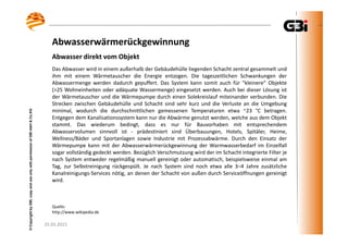 25.03.2015
©CopyrightbyGBI,copyanduseonlywithpermissionofGBImbH&Co.KG
25.03.2015
©CopyrightbyGBI,copyanduseonlywithpermissionofGBImbH&Co.KG
Das Abwasser wird in einem außerhalb der Gebäudehülle liegenden Schacht zentral gesammelt und
ihm mit einem Wärmetauscher die Energie entzogen. Die tageszeitlichen Schwankungen der
Abwassermenge werden dadurch gepuffert. Das System kann somit auch für "kleinere" Objekte
(>25 Wohneinheiten oder adäquate Wassermenge) eingesetzt werden. Auch bei dieser Lösung ist
der Wärmetauscher und die Wärmepumpe durch einen Solekreislauf miteinander verbunden. Die
Strecken zwischen Gebäudehülle und Schacht sind sehr kurz und die Verluste an die Umgebung
minimal, wodurch die durchschnittlichen gemessenen Temperaturen etwa ~23 °C betragen.
Entgegen dem Kanalisationssystem kann nur die Abwärme genutzt werden, welche aus dem Objekt
stammt. Das wiederum bedingt, dass es nur für Bauvorhaben mit entsprechendem
Abwasservolumen sinnvoll ist - prädestiniert sind Überbauungen, Hotels, Spitäler, Heime,
Wellness/Bäder und Sportanlagen sowie Industrie mit Prozessabwärme. Durch den Einsatz der
Wärmepumpe kann mit der Abwasserwärmerückgewinnung der Warmwasserbedarf im Einzelfall
sogar vollständig gedeckt werden. Bezüglich Verschmutzung wird der im Schacht integrierte Filter je
nach System entweder regelmäßig manuell gereinigt oder automatisch, beispielsweise einmal am
Tag, zur Selbstreinigung rückgespült. Je nach System sind noch etwa alle 3–4 Jahre zusätzliche
Kanalreinigungs-Services nötig, an denen der Schacht von außen durch Serviceöffnungen gereinigt
wird.
Abwasserwärmerückgewinnung
Abwasser direkt vom Objekt
Quelle:
http://www.wikipedia.de
 