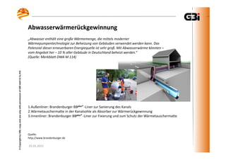 25.03.2015
©CopyrightbyGBI,copyanduseonlywithpermissionofGBImbH&Co.KG
„Abwasser enthält eine große Wärmemenge, die mittels moderner
Wärmepumpentechnologie zur Beheizung von Gebäuden verwendet werden kann. Das
Potenzial dieser erneuerbaren Energiequelle ist sehr groß. Mit Abwasserwärme könnten –
vom Angebot her – 10 % aller Gebäude in Deutschland beheizt werden.“
(Quelle: Merkblatt DWA M 114)
1.Außenliner: Brandenburger BBplus® -Liner zur Sanierung des Kanals
2.Wärmetauschermatte in der Kanalsohle als Absorber zur Wärmerückgewinnung
3.Innenliner: Brandenburger BBplus® -Liner zur Fixierung und zum Schutz der Wärmetauschermatte
Quelle:
http://www.brandenburger.de
Abwasserwärmerückgewinnung
 