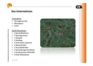 25.03.2015
©CopyrightbyGBI,copyanduseonlywithpermissionofGBImbH&Co.KG
Das Unternehmen
25.03.2015
©CopyrightbyGBI,copyanduseonlywithpermissionofGBImbH&Co.KG
3 Standorte
• Herzogenaurach
• Montabaur
• Fürth
26/30 Mitarbeiter
• 2 Geschäftsführer
• 7 Bauingenieure
• 1 Geograf
• 1 Geologe
• 4 Technische Zeichner
• 2 Bautechniker
• 1 Auszubildender
• 3 Verwaltungsmitarbeiter
• 5 studentische Hilfskräfte
• 4 freie Mitarbeiter
 