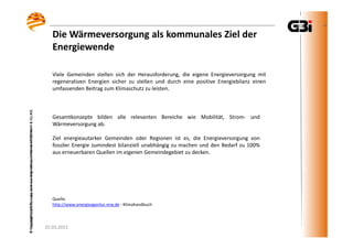 25.03.2015
©CopyrightbyGBI,copyanduseonlywithpermissionofGBImbH&Co.KG
25.03.2015
©CopyrightbyGBI,copyanduseonlywithpermissionofGBImbH&Co.KG
Die Wärmeversorgung als kommunales Ziel der
Energiewende
Quelle:
http://www.energieagentur.nrw.de - Klimahandbuch
Viele Gemeinden stellen sich der Herausforderung, die eigene Energieversorgung mit
regenerativen Energien sicher zu stellen und durch eine positive Energiebilanz einen
umfassenden Beitrag zum Klimaschutz zu leisten.
Gesamtkonzepte bilden alle relevanten Bereiche wie Mobilität, Strom- und
Wärmeversorgung ab.
Ziel energieautarker Gemeinden oder Regionen ist es, die Energieversorgung von
fossiler Energie zumindest bilanziell unabhängig zu machen und den Bedarf zu 100%
aus erneuerbaren Quellen im eigenen Gemeindegebiet zu decken.
 