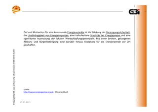 25.03.2015
©CopyrightbyGBI,copyanduseonlywithpermissionofGBImbH&Co.KG
25.03.2015
©CopyrightbyGBI,copyanduseonlywithpermissionofGBImbH&Co.KG
Ziel und Motivation für eine kommunale Energieautarkie ist die Stärkung der Versorgungssicherheit,
die Unabhängigkeit von Energieimporten, eine kalkulierbare Stabilität der Energiepreise und eine
signifikante Ausnutzung der lokalen Wertschöpfungspotenziale. Mit einer breiten, gelungenen
Akteurs- und Bürgerbeteiligung wird darüber hinaus Akzeptanz für die Energiewende vor Ort
geschaffen.
Quelle:
http://www.energieagentur.nrw.de - Klimahandbuch
 