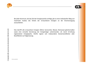 25.03.2015
©CopyrightbyGBI,copyanduseonlywithpermissionofGBImbH&Co.KG
25.03.2015
©CopyrightbyGBI,copyanduseonlywithpermissionofGBImbH&Co.KG
Bei jeder Kommune, die das Ziel der Energieautarkie verfolgt, gilt es einen individuellen Weg zum
maximalen Ausbau des Anteils der erneuerbaren Energien an der Stromerzeugung
auszuarbeiten.
Dies betrifft alle erneuerbare Energien (Wind, Sonne,Erde, Wasser, Biomasse) gleichermaßen
sowie eine sinnvolle Vernetzung der Energieträger untereinander, z.B. durch Errichtung
regenerativer Energieparks. Hierfür eignen sich insbesondere Konversionsflächen oder
Brachflächen zur Folgenutzung.
 