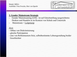 Modul: MDLL
Ausbilder: Frau Ewecke, Herr von Specht
2. Gender Mainstream Strategie
- Gender Mainstreaming (GM) –ist auf Gleichstellung ausgerichtetes
Denken und Handeln in im Kontext von Schule und Unterricht
- Mainstream = Leitprinzip
Ziele
- Abbau von Diskriminierung
- gleiche Partizipation
- eine von Rollenmustern freie, selbstbestimmte Lebensgestaltung beider
Geschlechter
 