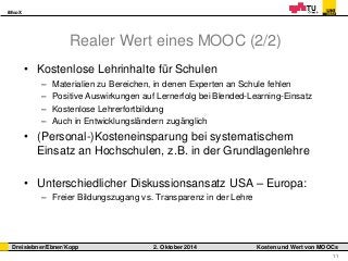 iMooX 
Dreisiebner/Ebner/Kopp 2. Oktober 2014 Kosten und Wert von MOOCs 
11 
Realer Wert eines MOOC (2/2) 
• Kostenlose Lehrinhalte für Schulen 
– Materialien zu Bereichen, in denen Experten an Schule fehlen 
– Positive Auswirkungen auf Lernerfolg bei Blended-Learning-Einsatz 
– Kostenlose Lehrerfortbildung 
– Auch in Entwicklungsländern zugänglich 
• (Personal-)Kosteneinsparung bei systematischem 
Einsatz an Hochschulen, z.B. in der Grundlagenlehre 
• Unterschiedlicher Diskussionsansatz USA – Europa: 
– Freier Bildungszugang vs. Transparenz in der Lehre 
 