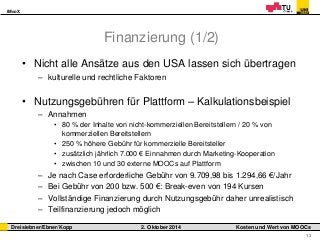 iMooX 
Dreisiebner/Ebner/Kopp 2. Oktober 2014 Kosten und Wert von MOOCs 
12 
Finanzierung (1/2) 
• Nicht alle Ansätze aus den USA lassen sich übertragen 
– kulturelle und rechtliche Faktoren 
• Nutzungsgebühren für Plattform – Kalkulationsbeispiel 
– Annahmen 
• 80 % der Inhalte von nicht-kommerziellen Bereitstellern / 20 % von 
kommerziellen Bereitstellern 
• 250 % höhere Gebühr für kommerzielle Bereitsteller 
• zusätzlich jährlich 7.000 € Einnahmen durch Marketing-Kooperation 
• zwischen 10 und 30 externe MOOCs auf Plattform 
– Je nach Case erforderliche Gebühr von 9.709,98 bis 1.294,66 €/Jahr 
– Bei Gebühr von 200 bzw. 500 €: Break-even von 194 Kursen 
– Vollständige Finanzierung durch Nutzungsgebühr daher unrealistisch 
– Teilfinanzierung jedoch möglich 
 