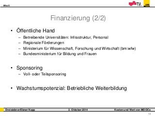 iMooX 
Dreisiebner/Ebner/Kopp 2. Oktober 2014 Kosten und Wert von MOOCs 
13 
Finanzierung (2/2) 
• Öffentliche Hand 
– Betreibende Universitäten: Infrastruktur, Personal 
– Regionale Förderungen 
– Ministerium für Wissenschaft, Forschung und Wirtschaft (bm:wfw) 
– Bundesministerium für Bildung und Frauen 
• Sponsoring 
– Voll- oder Teilsponsoring 
• Wachstumspotenzial: Betriebliche Weiterbildung 
 