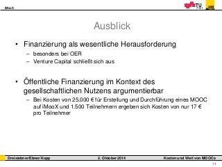 iMooX 
Dreisiebner/Ebner/Kopp 2. Oktober 2014 Kosten und Wert von MOOCs 
14 
Ausblick 
• Finanzierung als wesentliche Herausforderung 
– besonders bei OER 
– Venture Capital schließt sich aus 
• Öffentliche Finanzierung im Kontext des 
gesellschaftlichen Nutzens argumentierbar 
– Bei Kosten von 25.000 € für Erstellung und Durchführung eines MOOC 
auf iMooX und 1.500 Teilnehmern ergeben sich Kosten von nur 17 € 
pro Teilnehmer 
 