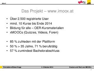 iMooX 
Dreisiebner/Ebner/Kopp 2. Oktober 2014 Kosten und Wert von MOOCs 
4 
Das Projekt – www.imoox.at 
• Über 2.500 registrierte User 
• mind. 10 Kurse bis Ende 2014 
• Bildung für alle – OER-Kursmaterialien 
• xMOOCs (Quizzes, Videos, Foren) 
• 85 % zufrieden mit der Plattform 
• 50 % > 35 Jahre, 71 % berufstätig 
• 57 % zumindest Bachelorabschluss 
 