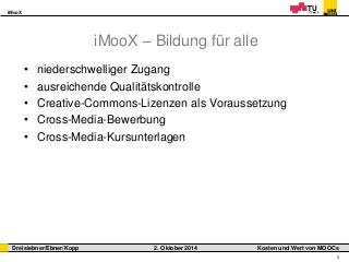 iMooX 
Dreisiebner/Ebner/Kopp 2. Oktober 2014 Kosten und Wert von MOOCs 
6 
iMooX – Bildung für alle 
• niederschwelliger Zugang 
• ausreichende Qualitätskontrolle 
• Creative-Commons-Lizenzen als Voraussetzung 
• Cross-Media-Bewerbung 
• Cross-Media-Kursunterlagen 
 