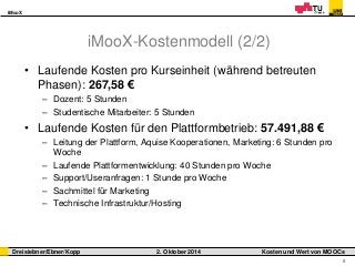 iMooX 
Dreisiebner/Ebner/Kopp 2. Oktober 2014 Kosten und Wert von MOOCs 
8 
iMooX-Kostenmodell (2/2) 
• Laufende Kosten pro Kurseinheit (während betreuten 
Phasen): 267,58 € 
– Dozent: 5 Stunden 
– Studentische Mitarbeiter: 5 Stunden 
• Laufende Kosten für den Plattformbetrieb: 57.491,88 € 
– Leitung der Plattform, Aquise Kooperationen, Marketing: 6 Stunden pro 
Woche 
– Laufende Plattformentwicklung: 40 Stunden pro Woche 
– Support/Useranfragen: 1 Stunde pro Woche 
– Sachmittel für Marketing 
– Technische Infrastruktur/Hosting 
 