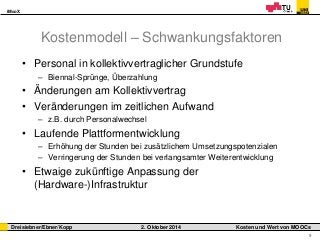 iMooX 
Dreisiebner/Ebner/Kopp 2. Oktober 2014 Kosten und Wert von MOOCs 
9 
Kostenmodell – Schwankungsfaktoren 
• Personal in kollektivvertraglicher Grundstufe 
– Biennal-Sprünge, Überzahlung 
• Änderungen am Kollektivvertrag 
• Veränderungen im zeitlichen Aufwand 
– z.B. durch Personalwechsel 
• Laufende Plattformentwicklung 
– Erhöhung der Stunden bei zusätzlichem Umsetzungspotenzialen 
– Verringerung der Stunden bei verlangsamter Weiterentwicklung 
• Etwaige zukünftige Anpassung der 
(Hardware-)Infrastruktur 
 