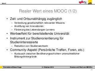 iMooX 
Dreisiebner/Ebner/Kopp 2. Oktober 2014 Kosten und Wert von MOOCs 
10 
Realer Wert eines MOOC (1/2) 
• Zeit- und Ortsunabhängig zugänglich 
– Verbreitung gesellschaftlich relevanten Wissens 
– Anstiftung von Innovationen 
– Förderung des Lebenslangen Lernens 
• Werbeeffekt für bereitstellende Universität 
• Instrument zur Studienorientierung für 
Studieninteressierte 
– Reduktion von Studienwechseln 
• Community-Aspekt (Persönliche Treffen, Foren, etc.) 
– Austausch zwischen Bevölkerungsschichten unterschiedlicher 
Bildungshintergründe 
 